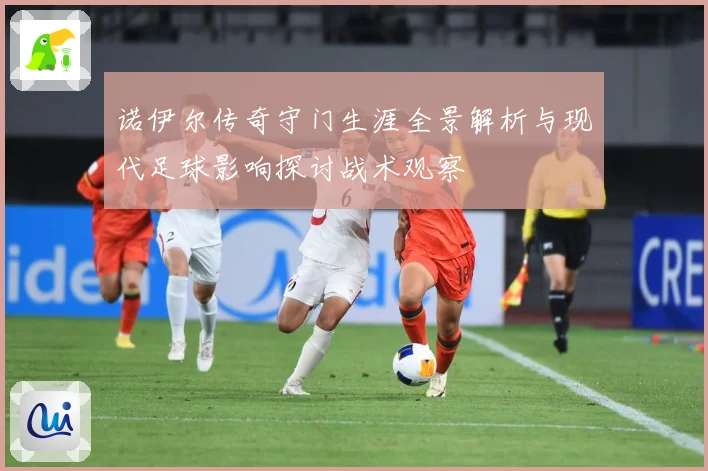 诺伊尔传奇守门生涯全景解析与现代足球影响探讨战术观察