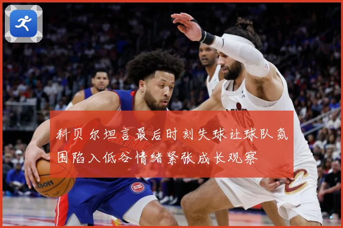科贝尔坦言最后时刻失球让球队氛围陷入低谷情绪紧张成长观察