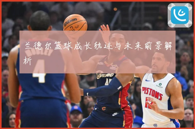 兰德尔篮球成长轨迹与未来前景解析