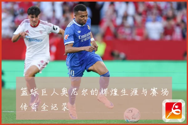 篮球巨人奥尼尔的辉煌生涯与赛场传奇全记录