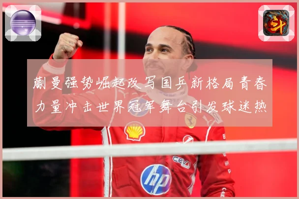 蒯曼强势崛起改写国乒新格局青春力量冲击世界冠军舞台引发球迷热议解析
