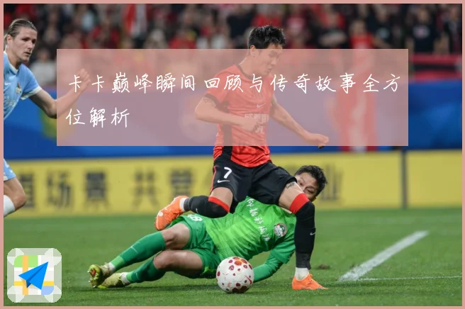 卡卡巅峰瞬间回顾与传奇故事全方位解析
