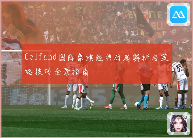 Gelfand国际象棋经典对局解析与策略技巧全景指南