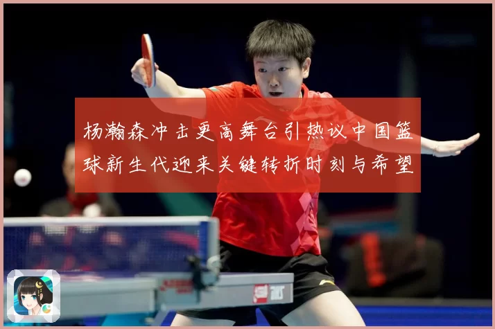 杨瀚森冲击更高舞台引热议中国篮球新生代迎来关键转折时刻与希望