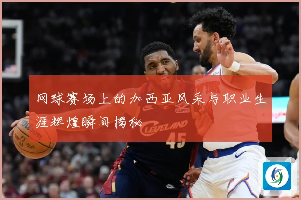 网球赛场上的加西亚风采与职业生涯辉煌瞬间揭秘