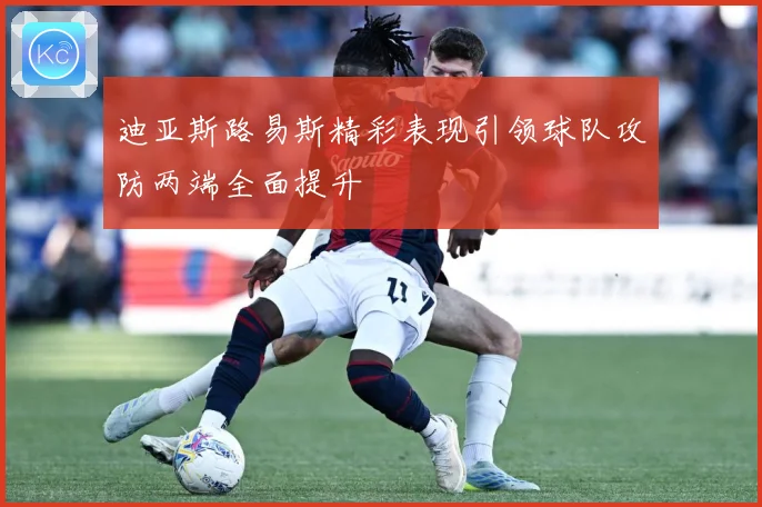 迪亚斯路易斯精彩表现引领球队攻防两端全面提升