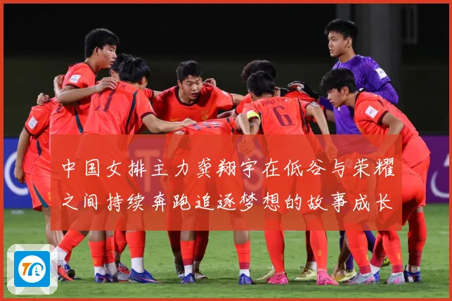 中国女排主力龚翔宇在低谷与荣耀之间持续奔跑追逐梦想的故事成长观察
