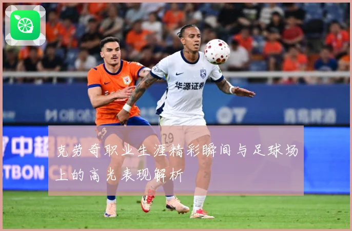 克劳奇职业生涯精彩瞬间与足球场上的高光表现解析