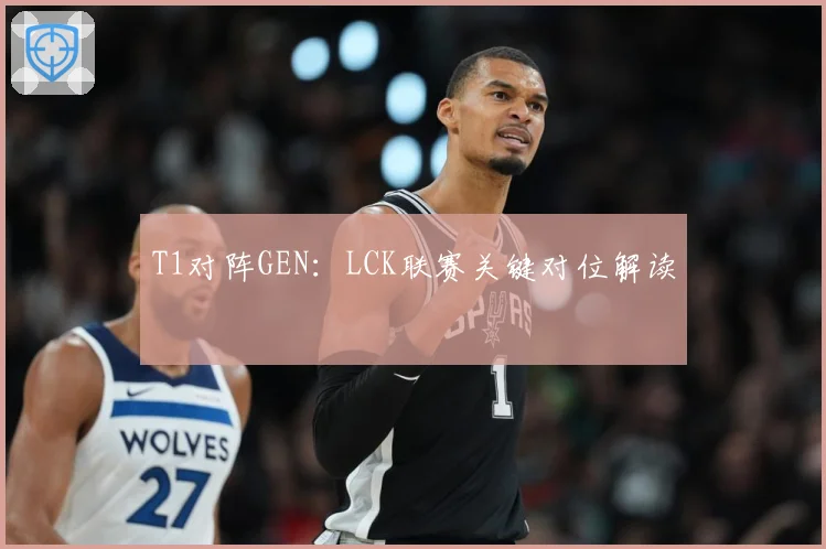 T1对阵GEN：LCK联赛关键对位解读