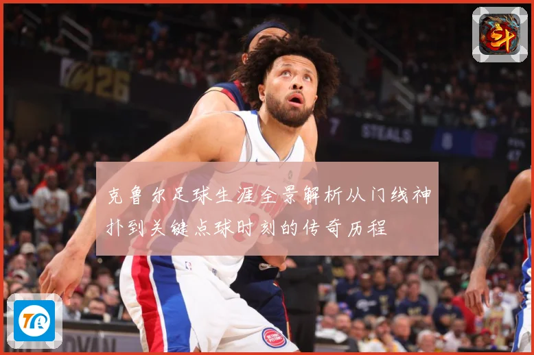 克鲁尔足球生涯全景解析从门线神扑到关键点球时刻的传奇历程